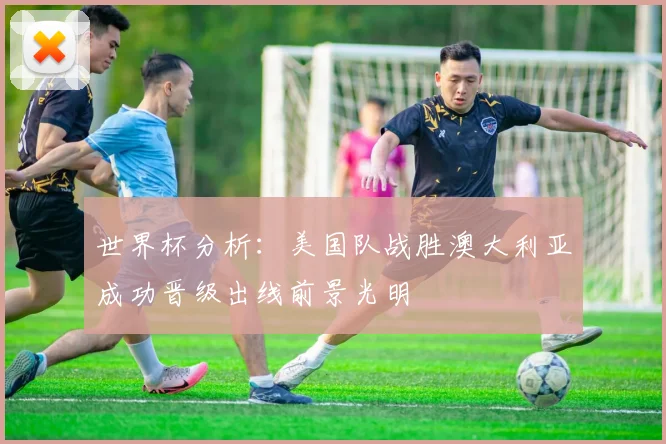 世界杯分析：美国队战胜澳大利亚成功晋级出线前景光明