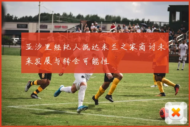 亚沙里经纪人抵达米兰之家商讨未来发展与转会可能性