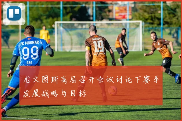 尤文图斯高层召开会议讨论下赛季发展战略与目标