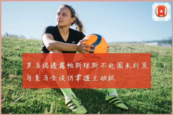 罗马诺透露帕斯琼斯不赴国米科莫与皇马会谈仍掌握主动权