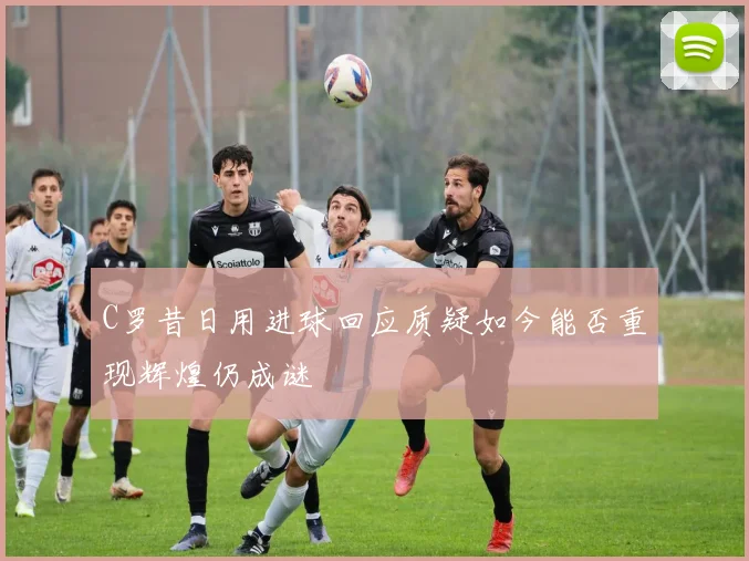 C罗昔日用进球回应质疑如今能否重现辉煌仍成谜