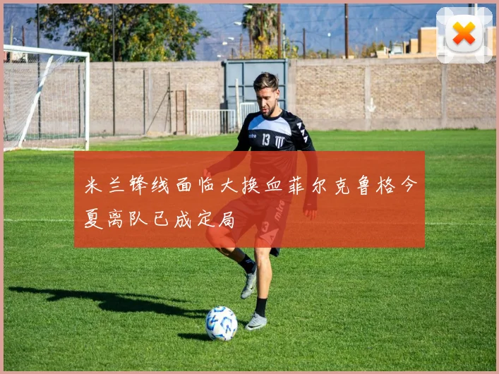米兰锋线面临大换血菲尔克鲁格今夏离队已成定局