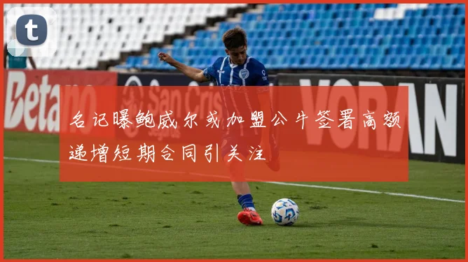 名记曝鲍威尔或加盟公牛签署高额递增短期合同引关注