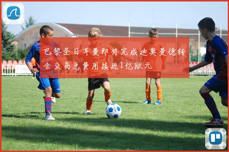 巴黎圣日耳曼即将完成迪奥曼德转会交易总费用接近1亿欧元
