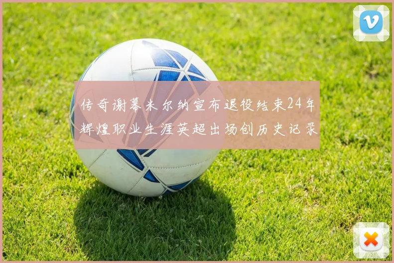 传奇谢幕米尔纳宣布退役结束24年辉煌职业生涯英超出场创历史记录