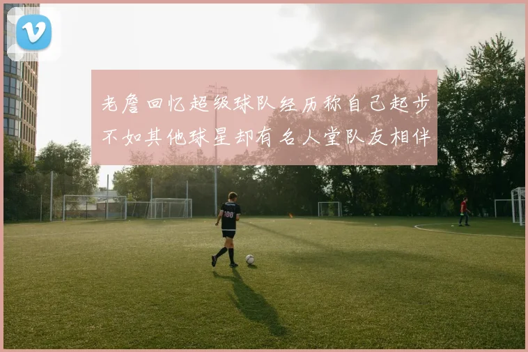 老詹回忆超级球队经历称自己起步不如其他球星却有名人堂队友相伴