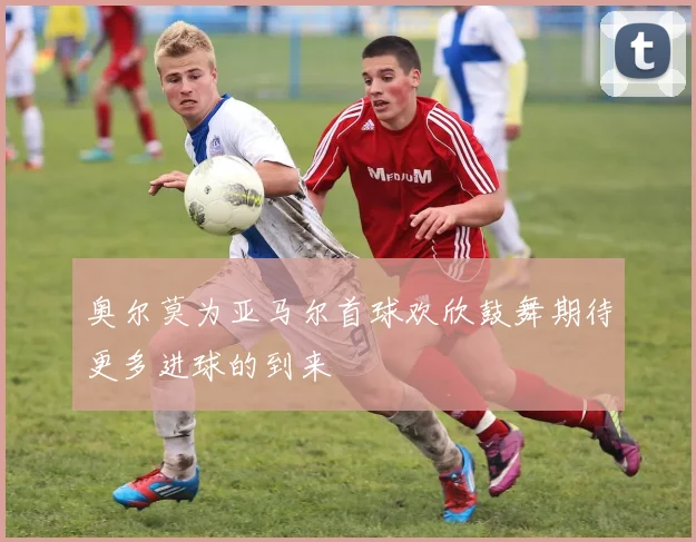 奥尔莫为亚马尔首球欢欣鼓舞期待更多进球的到来