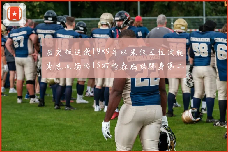 历史级逆袭1989年以来仅五位次轮秀总决场均15布伦森成功跻身第二位