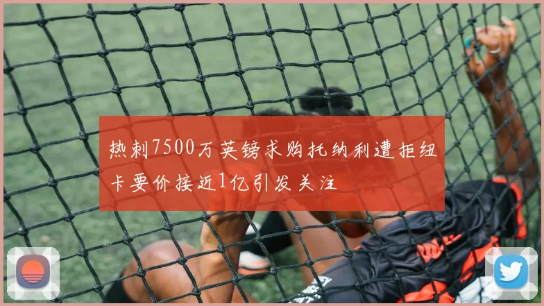 热刺7500万英镑求购托纳利遭拒纽卡要价接近1亿引发关注