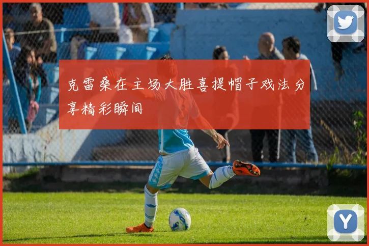 克雷桑在主场大胜喜提帽子戏法分享精彩瞬间