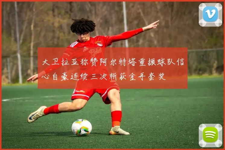 大卫拉亚称赞阿尔特塔重振球队信心自豪连续三次斩获金手套奖