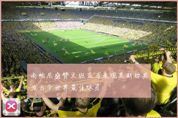 尚帕尼盛赞文班亚马表现果断称其为当今世界最佳球员