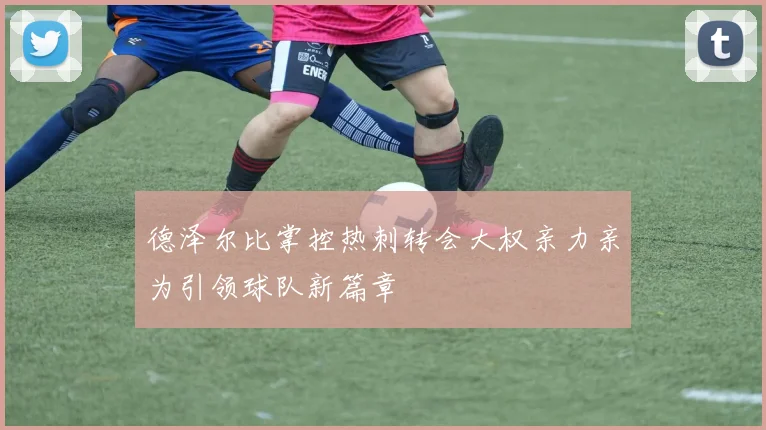 德泽尔比掌控热刺转会大权亲力亲为引领球队新篇章