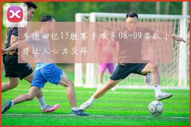 韦德回忆15胜赛季艰辛08-09带队小将让人心力交瘁