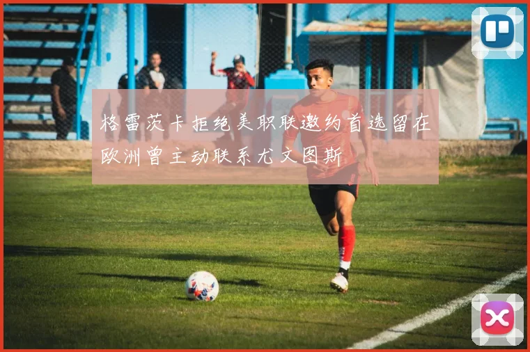 格雷茨卡拒绝美职联邀约首选留在欧洲曾主动联系尤文图斯