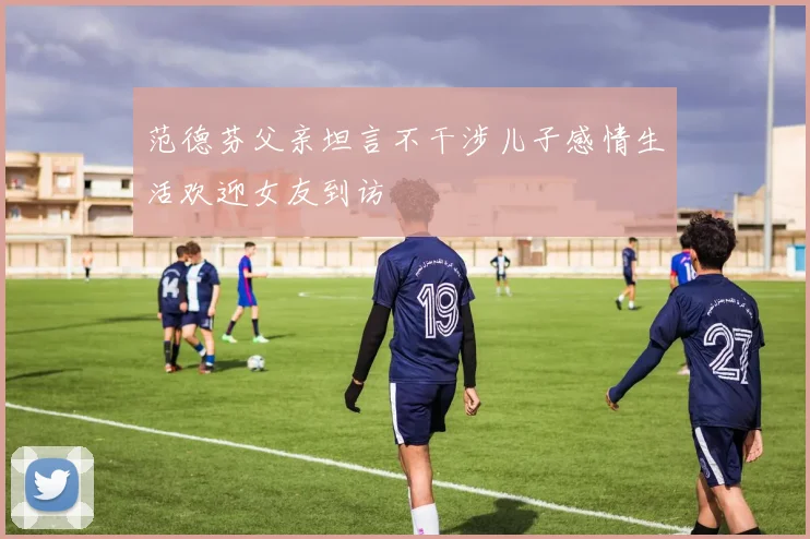 范德芬父亲坦言不干涉儿子感情生活欢迎女友到访