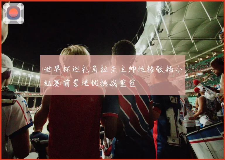 世界杯巡礼乌拉圭主帅性格张扬小组赛前景堪忧挑战重重