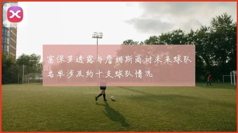 富保罗透露与詹姆斯商讨未来球队名单涉及约十支球队情况