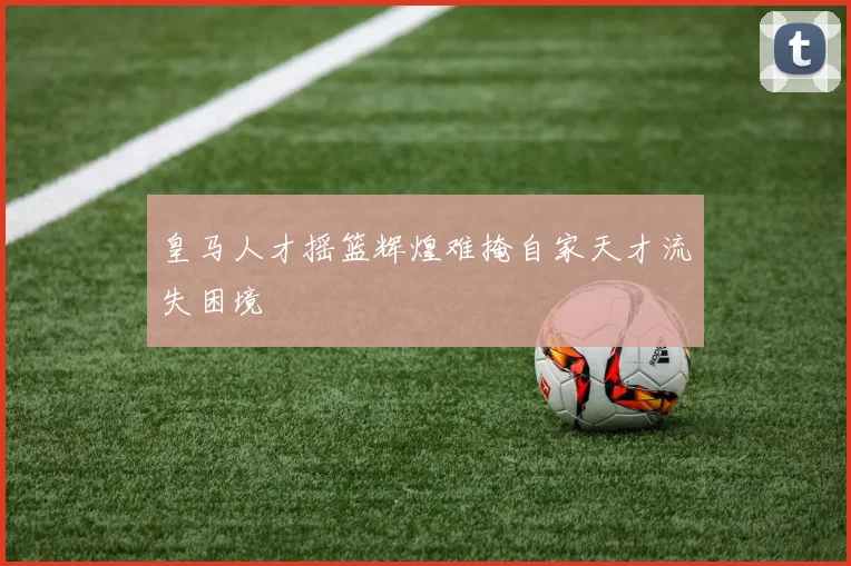 皇马人才摇篮辉煌难掩自家天才流失困境