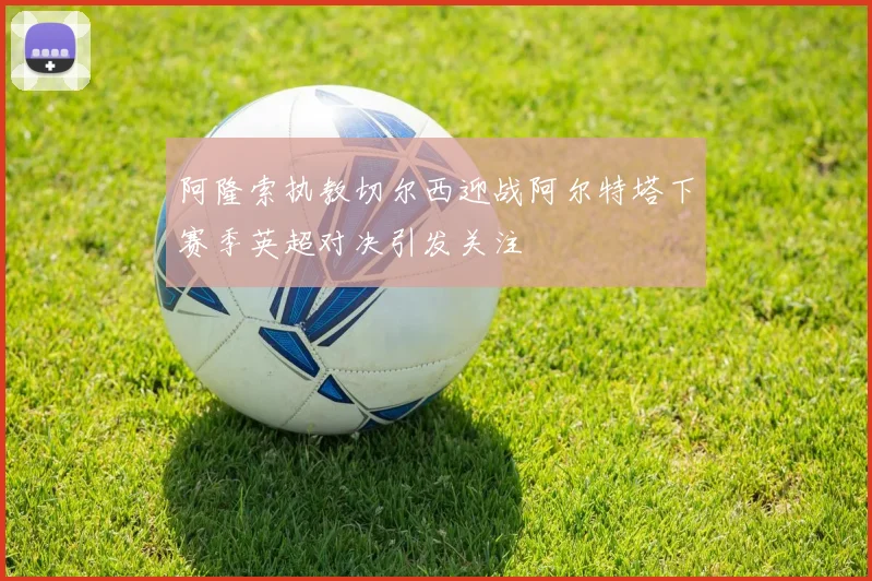 阿隆索执教切尔西迎战阿尔特塔下赛季英超对决引发关注