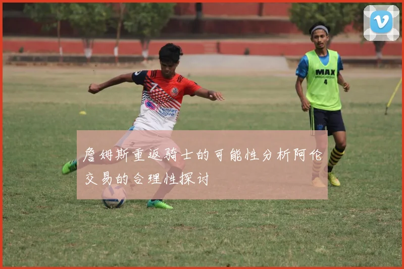 詹姆斯重返骑士的可能性分析阿伦交易的合理性探讨