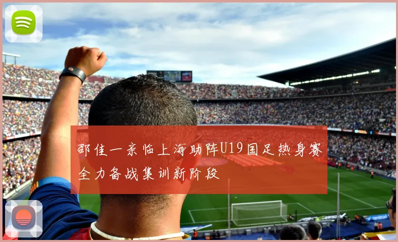 邵佳一亲临上海助阵U19国足热身赛全力备战集训新阶段